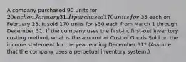 A company purchased 90 units for 20 each on January 31. It purchased 170 units for 35 each on February 28. It sold 170 units for 50 each from March 1 through December 31. If the company uses the first-​in, first-out inventory costing​ method, what is the amount of Cost of Goods Sold on the income statement for the year ending December​ 31? (Assume that the company uses a perpetual inventory​ system.)