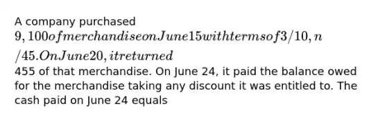 A company purchased 9,100 of merchandise on June 15 with terms of 3/10, n/45. On June 20, it returned455 of that merchandise. On June 24, it paid the balance owed for the merchandise taking any discount it was entitled to. The cash paid on June 24 equals