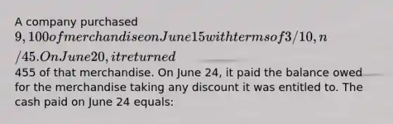 A company purchased 9,100 of merchandise on June 15 with terms of 3/10, n/45. On June 20, it returned455 of that merchandise. On June 24, it paid the balance owed for the merchandise taking any discount it was entitled to. The cash paid on June 24 equals: