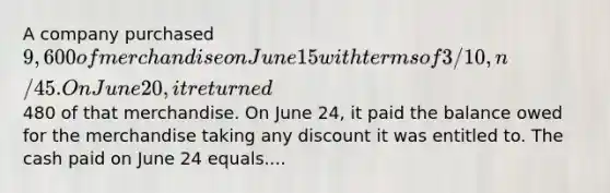 A company purchased 9,600 of merchandise on June 15 with terms of 3/10, n/45. On June 20, it returned480 of that merchandise. On June 24, it paid the balance owed for the merchandise taking any discount it was entitled to. The cash paid on June 24 equals....