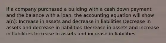 If a company purchased a building with a cash down payment and the balance with a loan, <a href='https://www.questionai.com/knowledge/k7UJ6J5ODQ-the-accounting-equation' class='anchor-knowledge'>the accounting equation</a> will show a(n): Increase in assets and decrease in liabilities Decrease in assets and decrease in liabilities Decrease in assets and increase in liabilities Increase in assets and increase in liabilities