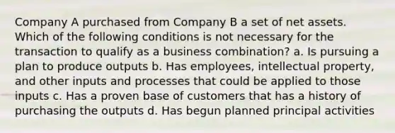 Company A purchased from Company B a set of net assets. Which of the following conditions is not necessary for the transaction to qualify as a business combination? a. Is pursuing a plan to produce outputs b. Has employees, intellectual property, and other inputs and processes that could be applied to those inputs c. Has a proven base of customers that has a history of purchasing the outputs d. Has begun planned principal activities