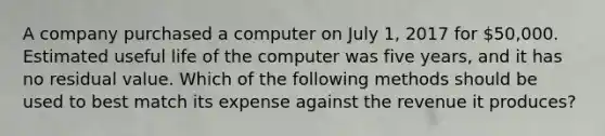 A company purchased a computer on July​ 1, 2017 for​ 50,000. Estimated useful life of the computer was five​ years, and it has no residual value. Which of the following methods should be used to best match its expense against the revenue it​ produces?