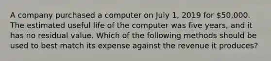 A company purchased a computer on July​ 1, 2019 for​ 50,000. The estimated useful life of the computer was five​ years, and it has no residual value. Which of the following methods should be used to best match its expense against the revenue it​ produces?