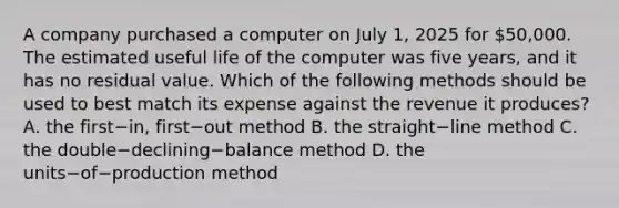 A company purchased a computer on July​ 1, 2025 for​ 50,000. The estimated useful life of the computer was five​ years, and it has no residual value. Which of the following methods should be used to best match its expense against the revenue it​ produces? A. the first−​in, first−out method B. the straight−line method C. the double−declining−balance method D. the units−of−production method