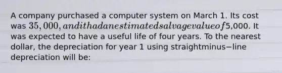 A company purchased a computer system on March 1. Its cost was​ 35,000, and it had an estimated salvage value of​5,000. It was expected to have a useful life of four years. To the nearest​ dollar, the depreciation for year 1 using straightminus−line depreciation will​ be: