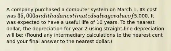 A company purchased a computer system on March 1. Its cost was 35,000 and it had an estimated salvage value of5,000. It was expected to have a useful life of 10 years. To the nearest dollar, the depreciation for year 2 using straight-line depreciation will be: (Round any intermediary calculations to the nearest cent and your final answer to the nearest dollar.)