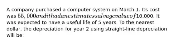 A company purchased a computer system on March 1. Its cost was 55,000 and it had an estimates salvage value of10,000. It was expected to have a useful life of 5 years. To the nearest dollar, the depreciation for year 2 using straight-line depreciation will be: