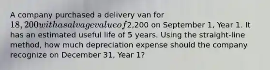 A company purchased a delivery van for 18,200 with a salvage value of2,200 on September 1, Year 1. It has an estimated useful life of 5 years. Using the straight-line method, how much depreciation expense should the company recognize on December 31, Year 1?