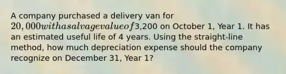 A company purchased a delivery van for 20,000 with a salvage value of3,200 on October 1, Year 1. It has an estimated useful life of 4 years. Using the straight-line method, how much depreciation expense should the company recognize on December 31, Year 1?