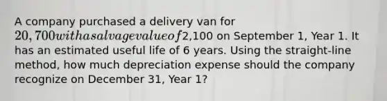 A company purchased a delivery van for 20,700 with a salvage value of2,100 on September 1, Year 1. It has an estimated useful life of 6 years. Using the straight-line method, how much depreciation expense should the company recognize on December 31, Year 1?