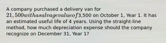 A company purchased a delivery van for 21,500 with a salvage value of3,500 on October 1, Year 1. It has an estimated useful life of 4 years. Using the straight-line method, how much depreciation expense should the company recognize on December 31, Year 1?