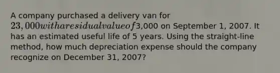 A company purchased a delivery van for 23,000 with a residual value of3,000 on September 1, 2007. It has an estimated useful life of 5 years. Using the straight-line method, how much depreciation expense should the company recognize on December 31, 2007?