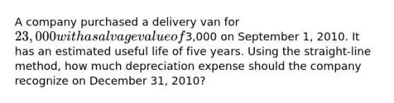 A company purchased a delivery van for 23,000 with a salvage value of3,000 on September 1, 2010. It has an estimated useful life of five years. Using the straight-line method, how much depreciation expense should the company recognize on December 31, 2010?