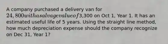 A company purchased a delivery van for 24,800 with a salvage value of3,300 on Oct 1, Year 1. It has an estimated useful life of 5 years. Using the straight line method, how much depreciation expense should the company recognize on Dec 31, Year 1?