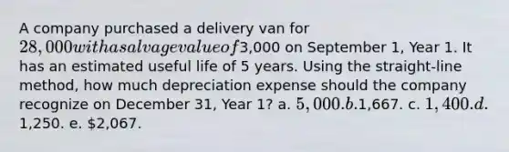 A company purchased a delivery van for 28,000 with a salvage value of3,000 on September 1, Year 1. It has an estimated useful life of 5 years. Using the straight-line method, how much depreciation expense should the company recognize on December 31, Year 1? a. 5,000. b.1,667. c. 1,400. d.1,250. e. 2,067.