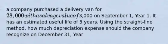 a company purchased a delivery van for 28,000 with a salvage value of3,000 on September 1, Year 1. It has an estimated useful life of 5 years. Using the straight-line method, how much depreciation expense should the company recognize on December 31, Year