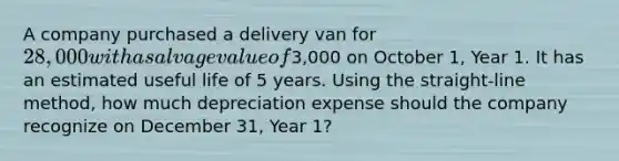 A company purchased a delivery van for 28,000 with a salvage value of3,000 on October 1, Year 1. It has an estimated useful life of 5 years. Using the straight-line method, how much depreciation expense should the company recognize on December 31, Year 1?