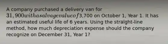 A company purchased a delivery van for 31,900 with a salvage value of3,700 on October 1, Year 1. It has an estimated useful life of 6 years. Using the straight-line method, how much depreciation expense should the company recognize on December 31, Year 1?