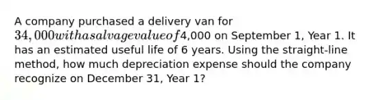 A company purchased a delivery van for 34,000 with a salvage value of4,000 on September 1, Year 1. It has an estimated useful life of 6 years. Using the straight-line method, how much depreciation expense should the company recognize on December 31, Year 1?