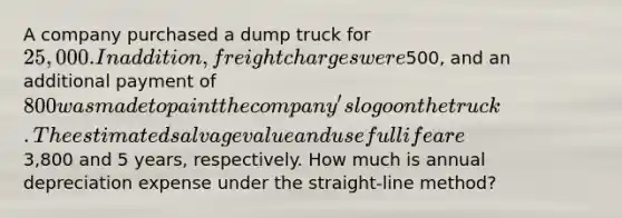 A company purchased a dump truck for 25,000. In addition, freight charges were500, and an additional payment of 800 was made to paint the company's logo on the truck. The estimated salvage value and useful life are3,800 and 5 years, respectively. How much is annual depreciation expense under the straight-line method?