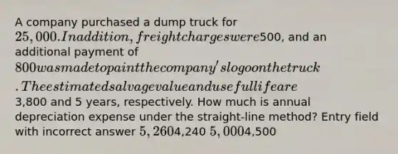 A company purchased a dump truck for 25,000. In addition, freight charges were500, and an additional payment of 800 was made to paint the company's logo on the truck. The estimated salvage value and useful life are3,800 and 5 years, respectively. How much is annual depreciation expense under the straight-line method? Entry field with incorrect answer 5,2604,240 5,0004,500