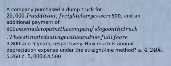 A company purchased a dump truck for 25,000. In addition, freight charges were500, and an additional payment of 800 was made to paint the company's logo on the truck. The estimated salvage value and useful life are3,800 and 5 years, respectively. How much is annual depreciation expense under the straight-line method? a. 4,240 b.5,260 c. 5,000 d.4,500