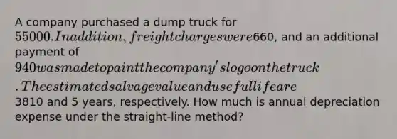 A company purchased a dump truck for 55000. In addition, freight charges were660, and an additional payment of 940 was made to paint the company's logo on the truck. The estimated salvage value and useful life are3810 and 5 years, respectively. How much is annual depreciation expense under the straight-line method?