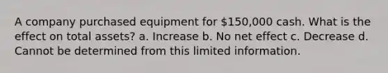 A company purchased equipment for 150,000 cash. What is the effect on total assets? a. Increase b. No net effect c. Decrease d. Cannot be determined from this limited information.