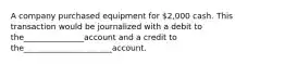 A company purchased equipment for 2,000 cash. This transaction would be journalized with a debit to the_______________account and a credit to the______________________account.