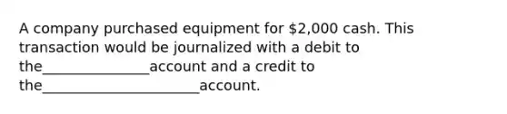 A company purchased equipment for 2,000 cash. This transaction would be journalized with a debit to the_______________account and a credit to the______________________account.