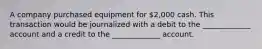 A company purchased equipment for 2,000 cash. This transaction would be journalized with a debit to the _____________ account and a credit to the _____________ account.