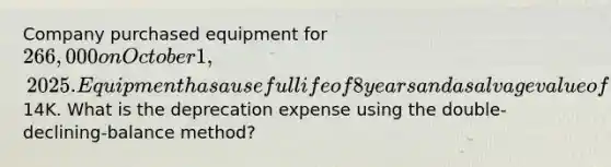 Company purchased equipment for 266,000 on October 1, 2025. Equipment has a useful life of 8 years and a salvage value of14K. What is the deprecation expense using the double-declining-balance method?