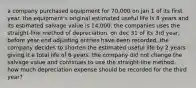 a company purchased equipment for 70,000 on jan 1 of its first year. the equipment's original estimated useful life is 8 years and its estimated salvage value is 14,000. the companies uses the straight-line method of depreciation. on dec 31 of its 3rd year, before year-end adjusting entries have been recorded, the company decides to shorten the estimated useful life by 2 years giving it a total life of 6 years. the company did not change the salvage value and continues to use the straight-line method. how much depreciation expense should be recorded for the third year?