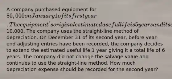 A company purchased equipment for 80,000 on January 1 of its first year. The equipment's original estimated useful life is 5 years and its estimated salvage value is10,000. The company uses the straight-line method of depreciation. On December 31 of its second year, before year-end adjusting entries have been recorded, the company decides to extend the estimated useful life 1 year giving it a total life of 6 years. The company did not change the salvage value and continues to use the straight-line method. How much depreciation expense should be recorded for the second year?