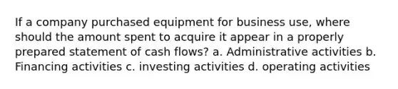 If a company purchased equipment for business use, where should the amount spent to acquire it appear in a properly prepared statement of cash flows? a. Administrative activities b. Financing activities c. investing activities d. operating activities