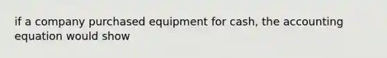 if a company purchased equipment for cash, the accounting equation would show