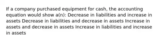 If a company purchased equipment for cash, the accounting equation would show a(n): Decrease in liabilities and increase in assets Decrease in liabilities and decrease in assets Increase in assets and decrease in assets Increase in liabilities and increase in assets