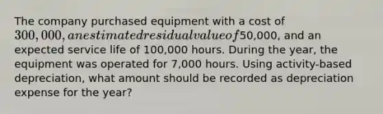 The company purchased equipment with a cost of 300,000, an estimated residual value of50,000, and an expected service life of 100,000 hours. During the year, the equipment was operated for 7,000 hours. Using activity-based depreciation, what amount should be recorded as depreciation expense for the year?