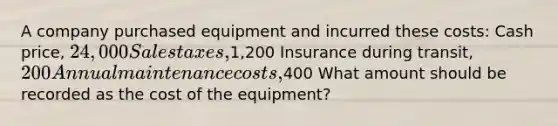 A company purchased equipment and incurred these costs: Cash price, 24,000 Sales taxes,1,200 Insurance during transit, 200 Annual maintenance costs,400 What amount should be recorded as the cost of the equipment?