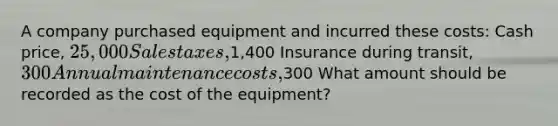 A company purchased equipment and incurred these costs: Cash price, 25,000 Sales taxes,1,400 Insurance during transit, 300 Annual maintenance costs,300 What amount should be recorded as the cost of the equipment?