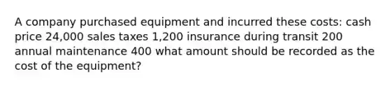 A company purchased equipment and incurred these costs: cash price 24,000 sales taxes 1,200 insurance during transit 200 annual maintenance 400 what amount should be recorded as the cost of the equipment?