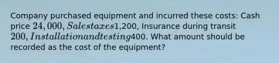 Company purchased equipment and incurred these costs: Cash price 24,000, Sales taxes1,200, Insurance during transit 200, Installation and testing400. What amount should be recorded as the cost of the equipment?