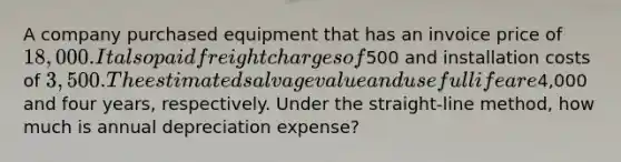 A company purchased equipment that has an invoice price of 18,000. It also paid freight charges of500 and installation costs of 3,500. The estimated salvage value and useful life are4,000 and four years, respectively. Under the straight-line method, how much is annual depreciation expense?