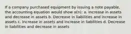 If a company purchased equipment by issuing a note payable, the accounting equation would show a(n): a. Increase in assets and decrease in assets b. Decrease in liabilities and increase in assets c. Increase in assets and increase in liabilities d. Decrease in liabilities and decrease in assets