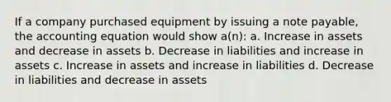 If a company purchased equipment by issuing a note payable, <a href='https://www.questionai.com/knowledge/k7UJ6J5ODQ-the-accounting-equation' class='anchor-knowledge'>the accounting equation</a> would show a(n): a. Increase in assets and decrease in assets b. Decrease in liabilities and increase in assets c. Increase in assets and increase in liabilities d. Decrease in liabilities and decrease in assets