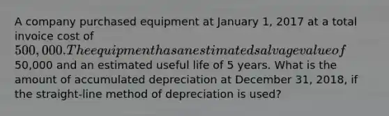 A company purchased equipment at January 1, 2017 at a total invoice cost of 500,000. The equipment has an estimated salvage value of50,000 and an estimated useful life of 5 years. What is the amount of accumulated depreciation at December 31, 2018, if the straight-line method of depreciation is used?