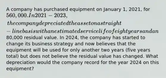 A company has purchased equipment on January 1, 2021, for 560,000. In 2021-2023, the company depreciated the asset on a straight-line basis with an estimated service life of eight years and an80,000 residual value. In 2024, the company has started to change its business strategy and now believes that the equipment will be used for only another two years (five years total) but does not believe the residual value has changed. What depreciation would the company record for the year 2024 on this equipment?