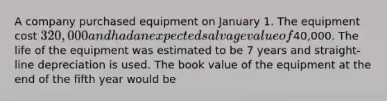 A company purchased equipment on January 1. The equipment cost 320,000 and had an expected salvage value of40,000. The life of the equipment was estimated to be 7 years and straight-line depreciation is used. The book value of the equipment at the end of the fifth year would be