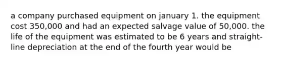 a company purchased equipment on january 1. the equipment cost 350,000 and had an expected salvage value of 50,000. the life of the equipment was estimated to be 6 years and straight-line depreciation at the end of the fourth year would be